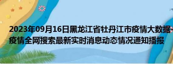 2023年09月16日黑龙江省牡丹江市疫情大数据-今日/今天疫情全网搜索最新实时消息动态情况通知播报