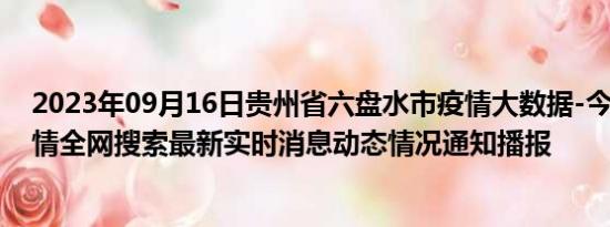 2023年09月16日贵州省六盘水市疫情大数据-今日/今天疫情全网搜索最新实时消息动态情况通知播报