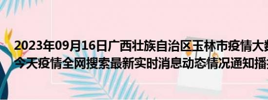 2023年09月16日广西壮族自治区玉林市疫情大数据-今日/今天疫情全网搜索最新实时消息动态情况通知播报