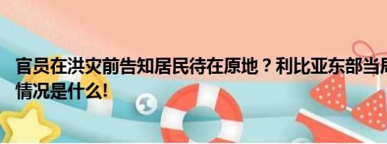 官员在洪灾前告知居民待在原地？利比亚东部当局否认 具体情况是什么!