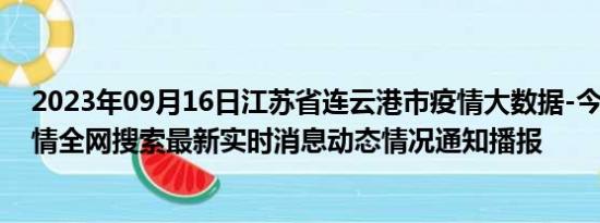 2023年09月16日江苏省连云港市疫情大数据-今日/今天疫情全网搜索最新实时消息动态情况通知播报