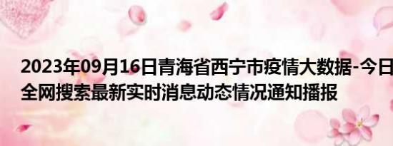 2023年09月16日青海省西宁市疫情大数据-今日/今天疫情全网搜索最新实时消息动态情况通知播报