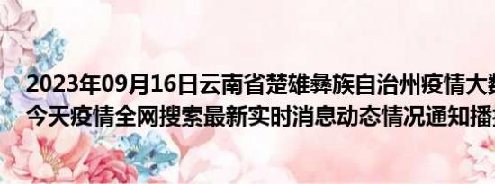 2023年09月16日云南省楚雄彝族自治州疫情大数据-今日/今天疫情全网搜索最新实时消息动态情况通知播报