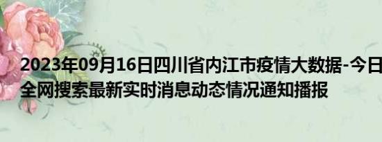 2023年09月16日四川省内江市疫情大数据-今日/今天疫情全网搜索最新实时消息动态情况通知播报