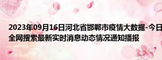 2023年09月16日河北省邯郸市疫情大数据-今日/今天疫情全网搜索最新实时消息动态情况通知播报