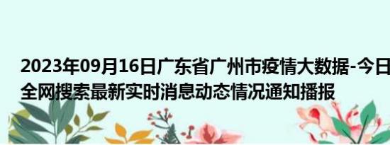 2023年09月16日广东省广州市疫情大数据-今日/今天疫情全网搜索最新实时消息动态情况通知播报