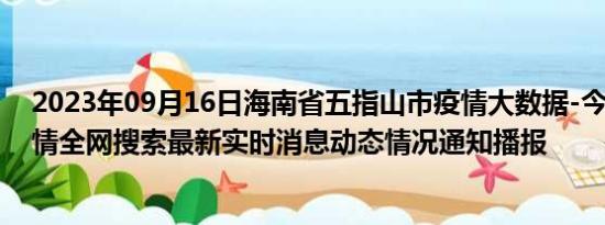 2023年09月16日海南省五指山市疫情大数据-今日/今天疫情全网搜索最新实时消息动态情况通知播报