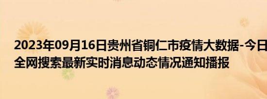 2023年09月16日贵州省铜仁市疫情大数据-今日/今天疫情全网搜索最新实时消息动态情况通知播报