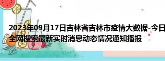 2023年09月17日吉林省吉林市疫情大数据-今日/今天疫情全网搜索最新实时消息动态情况通知播报