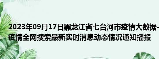 2023年09月17日黑龙江省七台河市疫情大数据-今日/今天疫情全网搜索最新实时消息动态情况通知播报