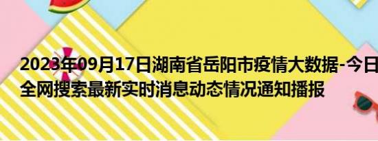 2023年09月17日湖南省岳阳市疫情大数据-今日/今天疫情全网搜索最新实时消息动态情况通知播报