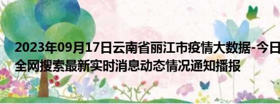 2023年09月17日云南省丽江市疫情大数据-今日/今天疫情全网搜索最新实时消息动态情况通知播报