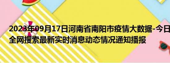 2023年09月17日河南省南阳市疫情大数据-今日/今天疫情全网搜索最新实时消息动态情况通知播报