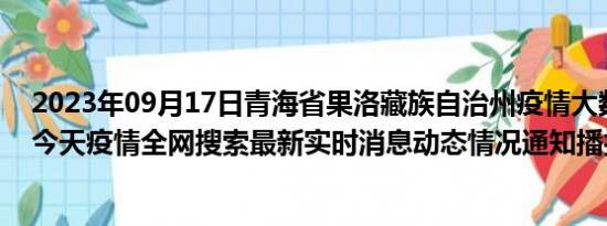 2023年09月17日青海省果洛藏族自治州疫情大数据-今日/今天疫情全网搜索最新实时消息动态情况通知播报