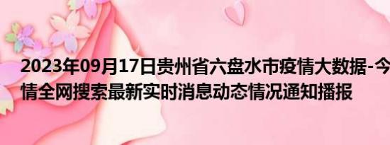 2023年09月17日贵州省六盘水市疫情大数据-今日/今天疫情全网搜索最新实时消息动态情况通知播报