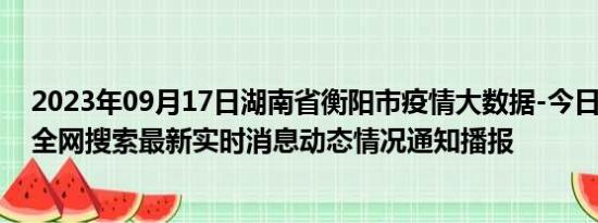 2023年09月17日湖南省衡阳市疫情大数据-今日/今天疫情全网搜索最新实时消息动态情况通知播报