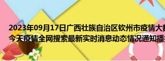 2023年09月17日广西壮族自治区钦州市疫情大数据-今日/今天疫情全网搜索最新实时消息动态情况通知播报