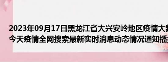 2023年09月17日黑龙江省大兴安岭地区疫情大数据-今日/今天疫情全网搜索最新实时消息动态情况通知播报