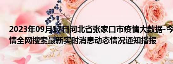 2023年09月17日河北省张家口市疫情大数据-今日/今天疫情全网搜索最新实时消息动态情况通知播报