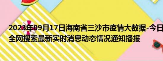 2023年09月17日海南省三沙市疫情大数据-今日/今天疫情全网搜索最新实时消息动态情况通知播报