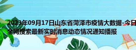 2023年09月17日山东省菏泽市疫情大数据-今日/今天疫情全网搜索最新实时消息动态情况通知播报