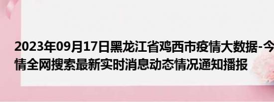 2023年09月17日黑龙江省鸡西市疫情大数据-今日/今天疫情全网搜索最新实时消息动态情况通知播报