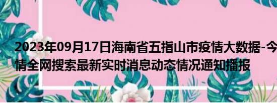 2023年09月17日海南省五指山市疫情大数据-今日/今天疫情全网搜索最新实时消息动态情况通知播报