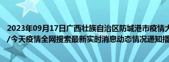 2023年09月17日广西壮族自治区防城港市疫情大数据-今日/今天疫情全网搜索最新实时消息动态情况通知播报