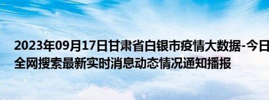 2023年09月17日甘肃省白银市疫情大数据-今日/今天疫情全网搜索最新实时消息动态情况通知播报