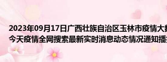 2023年09月17日广西壮族自治区玉林市疫情大数据-今日/今天疫情全网搜索最新实时消息动态情况通知播报