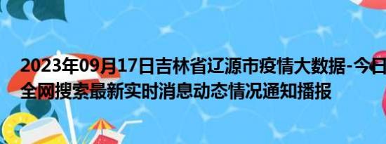 2023年09月17日吉林省辽源市疫情大数据-今日/今天疫情全网搜索最新实时消息动态情况通知播报