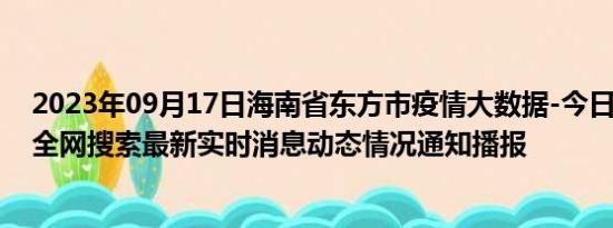 2023年09月17日海南省东方市疫情大数据-今日/今天疫情全网搜索最新实时消息动态情况通知播报