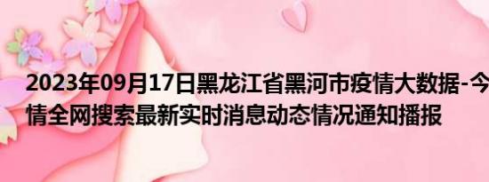 2023年09月17日黑龙江省黑河市疫情大数据-今日/今天疫情全网搜索最新实时消息动态情况通知播报