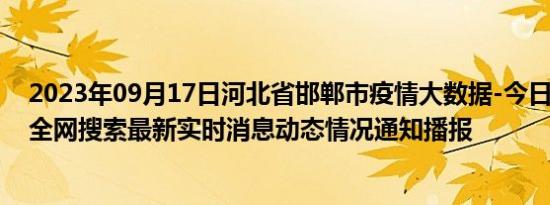 2023年09月17日河北省邯郸市疫情大数据-今日/今天疫情全网搜索最新实时消息动态情况通知播报