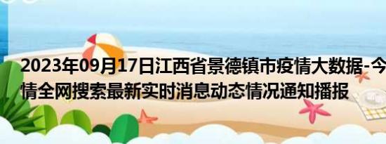 2023年09月17日江西省景德镇市疫情大数据-今日/今天疫情全网搜索最新实时消息动态情况通知播报