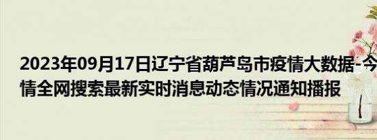 2023年09月17日辽宁省葫芦岛市疫情大数据-今日/今天疫情全网搜索最新实时消息动态情况通知播报