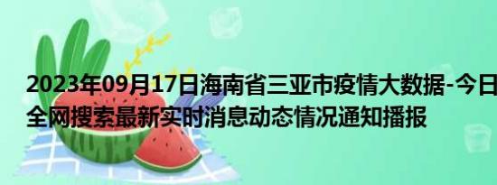 2023年09月17日海南省三亚市疫情大数据-今日/今天疫情全网搜索最新实时消息动态情况通知播报