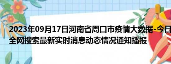 2023年09月17日河南省周口市疫情大数据-今日/今天疫情全网搜索最新实时消息动态情况通知播报