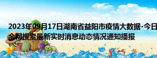 2023年09月17日湖南省益阳市疫情大数据-今日/今天疫情全网搜索最新实时消息动态情况通知播报