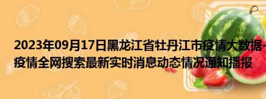 2023年09月17日黑龙江省牡丹江市疫情大数据-今日/今天疫情全网搜索最新实时消息动态情况通知播报