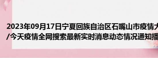 2023年09月17日宁夏回族自治区石嘴山市疫情大数据-今日/今天疫情全网搜索最新实时消息动态情况通知播报