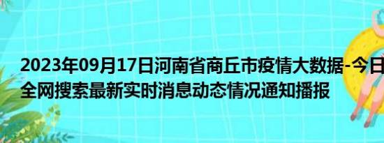 2023年09月17日河南省商丘市疫情大数据-今日/今天疫情全网搜索最新实时消息动态情况通知播报