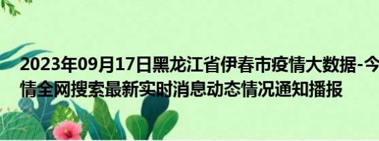 2023年09月17日黑龙江省伊春市疫情大数据-今日/今天疫情全网搜索最新实时消息动态情况通知播报