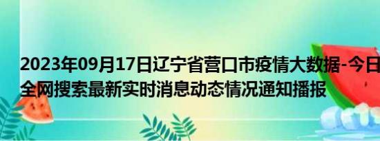 2023年09月17日辽宁省营口市疫情大数据-今日/今天疫情全网搜索最新实时消息动态情况通知播报