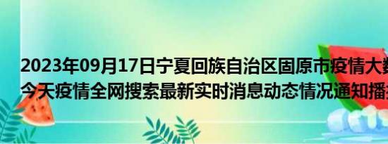 2023年09月17日宁夏回族自治区固原市疫情大数据-今日/今天疫情全网搜索最新实时消息动态情况通知播报