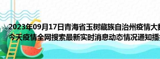 2023年09月17日青海省玉树藏族自治州疫情大数据-今日/今天疫情全网搜索最新实时消息动态情况通知播报