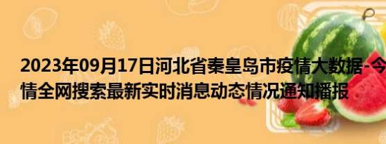 2023年09月17日河北省秦皇岛市疫情大数据-今日/今天疫情全网搜索最新实时消息动态情况通知播报