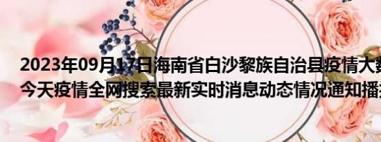 2023年09月17日海南省白沙黎族自治县疫情大数据-今日/今天疫情全网搜索最新实时消息动态情况通知播报