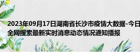 2023年09月17日湖南省长沙市疫情大数据-今日/今天疫情全网搜索最新实时消息动态情况通知播报