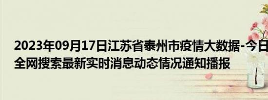 2023年09月17日江苏省泰州市疫情大数据-今日/今天疫情全网搜索最新实时消息动态情况通知播报